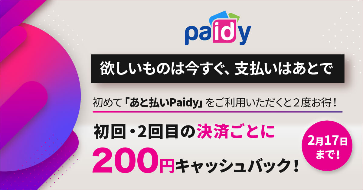 欲しいものは今すぐ、支払いはあとで 初めて「あと払いPaidy」をご利用いただくと2度お得！ 初回・2回目の決済ごとに200円キャッシュバック 9月22日まで