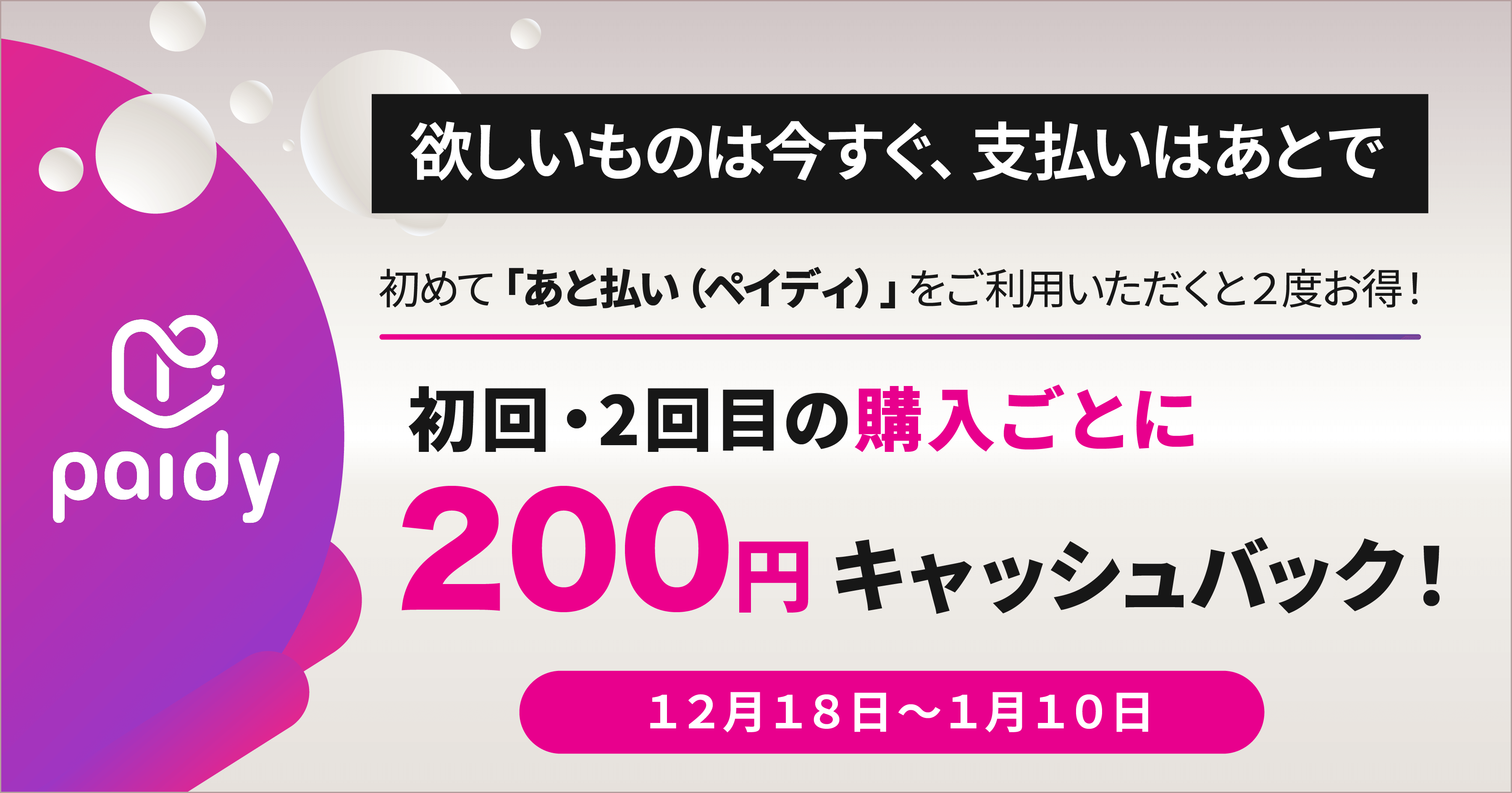 欲しいものは今すぐ、支払いはあとで 初めて「あと払い（ペイディ）」をご利用いただくと2度お得！ 初回・2回目の決済ごとに200円キャッシュバック 1月10日まで